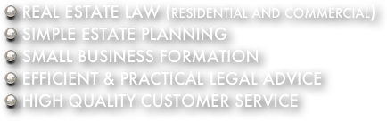  REAL ESTATE LAW (RESIDENTIAL AND COMMERCIAL)
 SIMPLE ESTATE PLANNING
 SMALL BUSINESS FORMATION
 EFFICIENT & PRACTICAL LEGAL ADVICE
 HIGH QUALITY CUSTOMER SERVICE