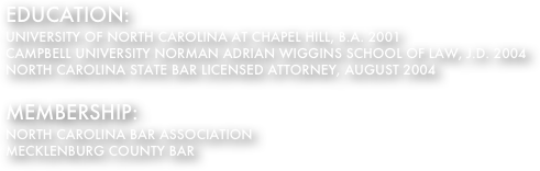 EDUCATION:
UNIVERSITY OF NORTH CAROLINA AT CHAPEL HILL, B.A. 2001
CAMPBELL UNIVERSITY NORMAN ADRIAN WIGGINS SCHOOL OF LAW, J.D. 2004
NORTH CAROLINA STATE BAR LICENSED ATTORNEY, AUGUST 2004

MEMBERSHIP:
NORTH CAROLINA BAR ASSOCIATION
MECKLENBURG COUNTY BAR